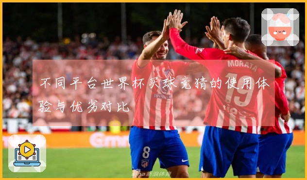 不同平台世界杯买球竞猜的使用体验与优劣对比