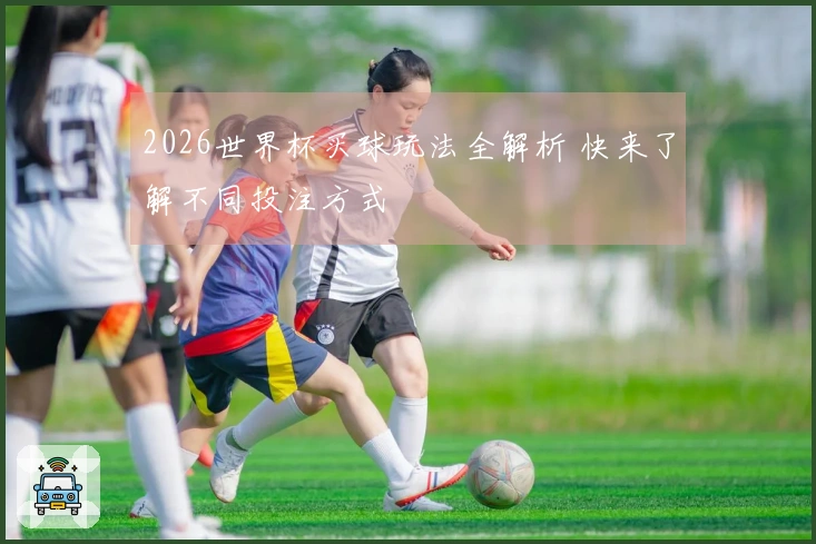 2026世界杯买球玩法全解析 快来了解不同投注方式